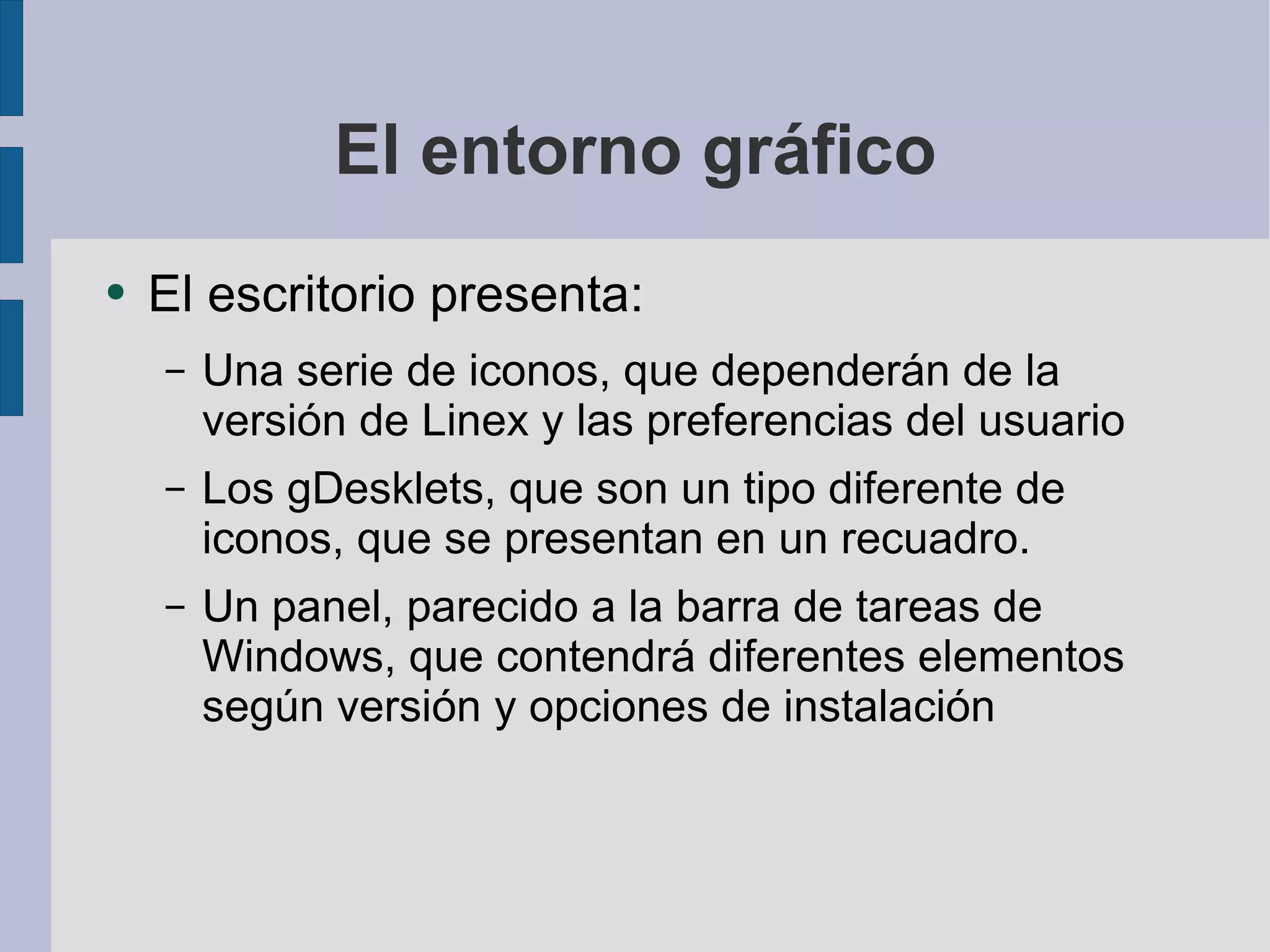 El entorno gráfico El escritorio presenta: Una serie de iconos, que dependerán de la versión de Linex y las preferencias del usuario Los gDesklets, que son un tipo diferente de iconos, que se presentan en un recuadro. Un panel, parecido a la barra de tareas de Windows, que contendrá diferentes elementos según versión y opciones de instalación 