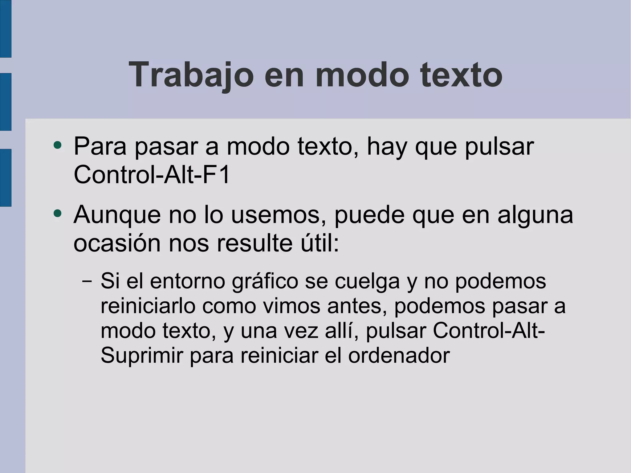Trabajo en modo texto Para pasar a modo texto, hay que pulsar Control-Alt-F1 Aunque no lo usemos, puede que en alguna ocasión nos resulte útil: Si el entorno gráfico se cuelga y no podemos reiniciarlo como vimos antes, podemos pasar a modo texto, y una vez allí, pulsar Control-Alt-Suprimir para reiniciar el ordenador 