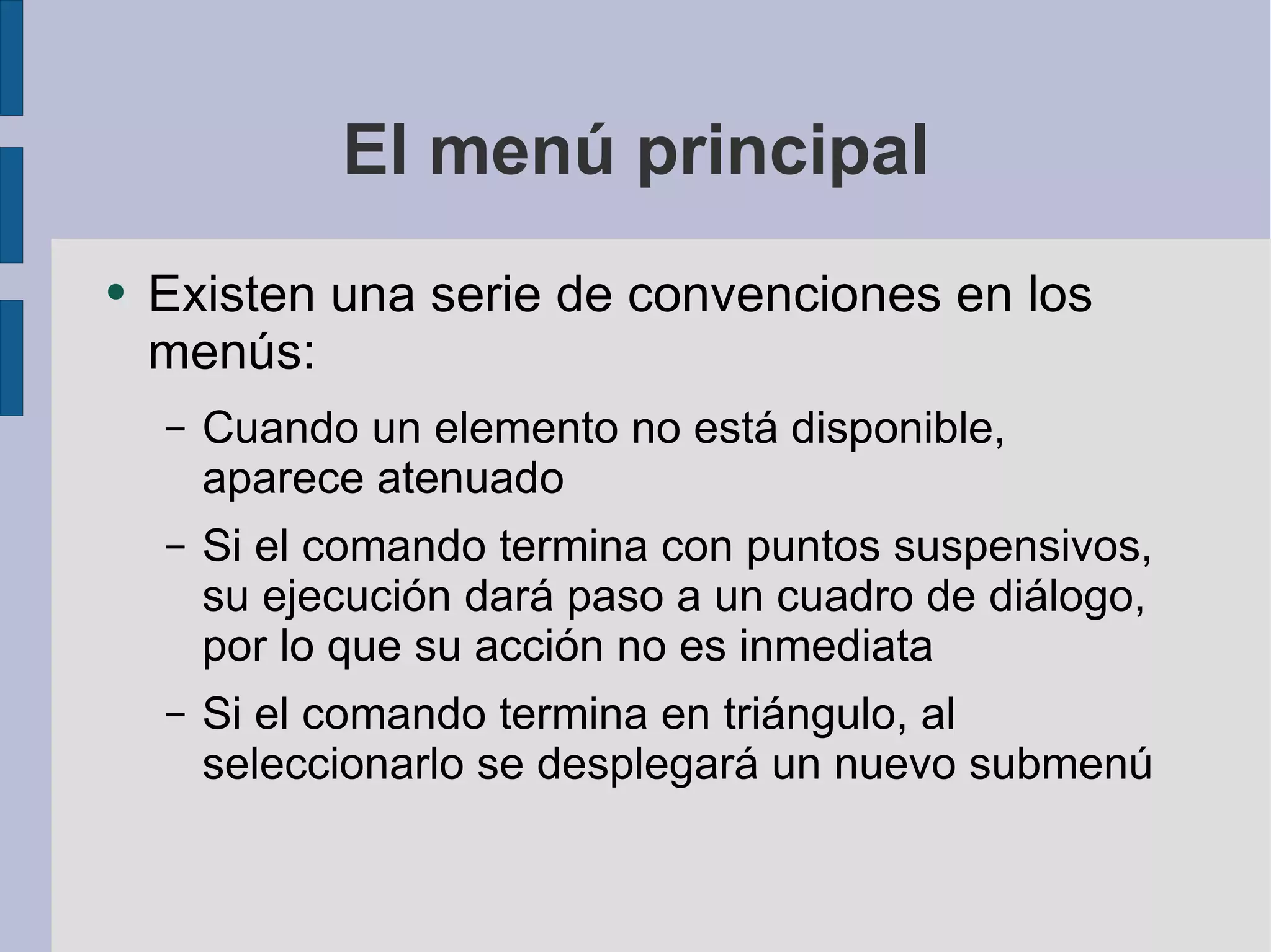 El menú principal Existen una serie de convenciones en los menús: Cuando un elemento no está disponible, aparece atenuado Si el comando termina con puntos suspensivos, su ejecución dará paso a un cuadro de diálogo, por lo que su acción no es inmediata Si el comando termina en triángulo, al seleccionarlo se desplegará un nuevo submenú 
