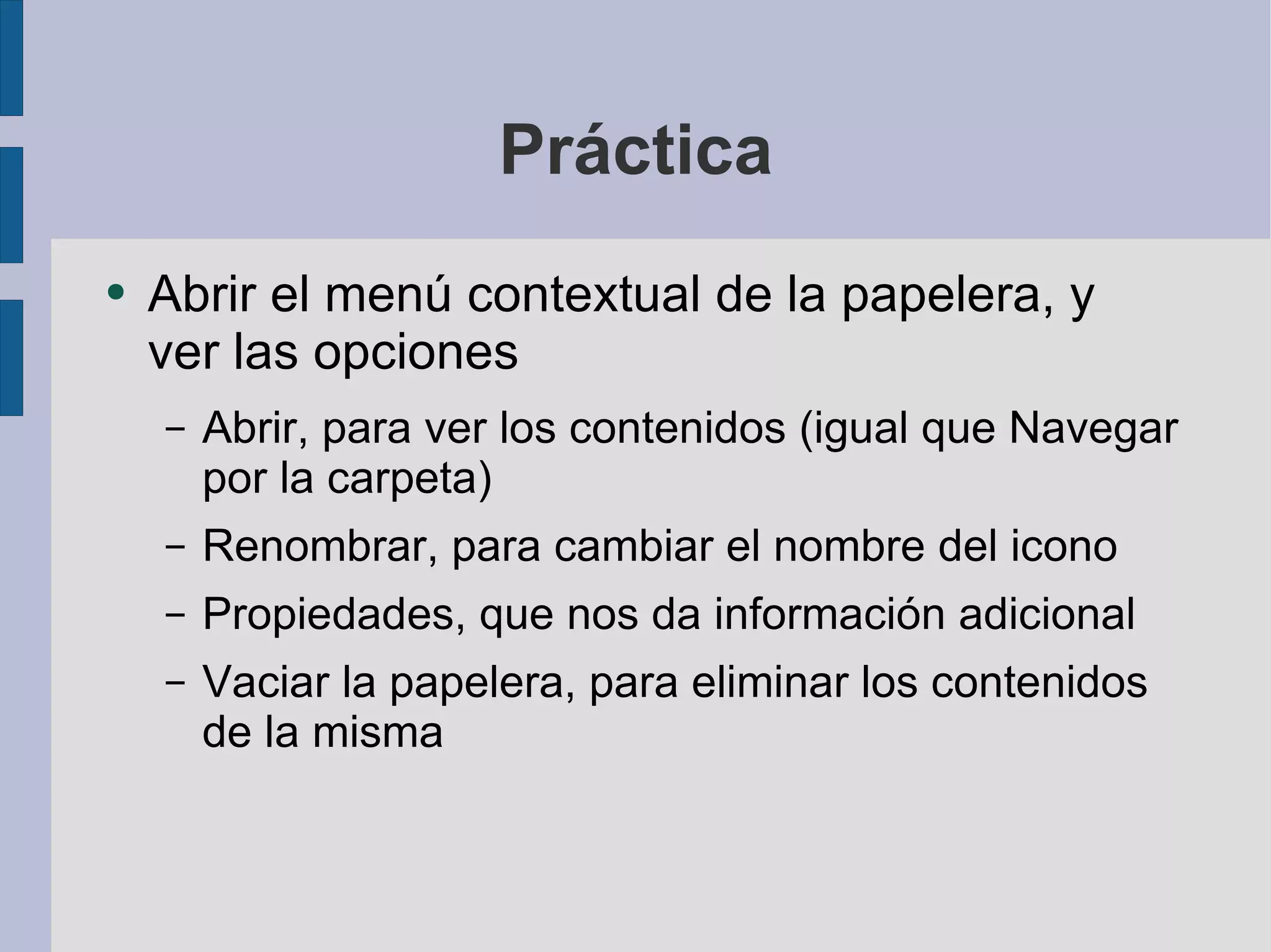 Práctica Abrir el menú contextual de la papelera, y ver las opciones Abrir, para ver los contenidos (igual que Navegar por la carpeta) Renombrar, para cambiar el nombre del icono Propiedades, que nos da información adicional Vaciar la papelera, para eliminar los contenidos de la misma 