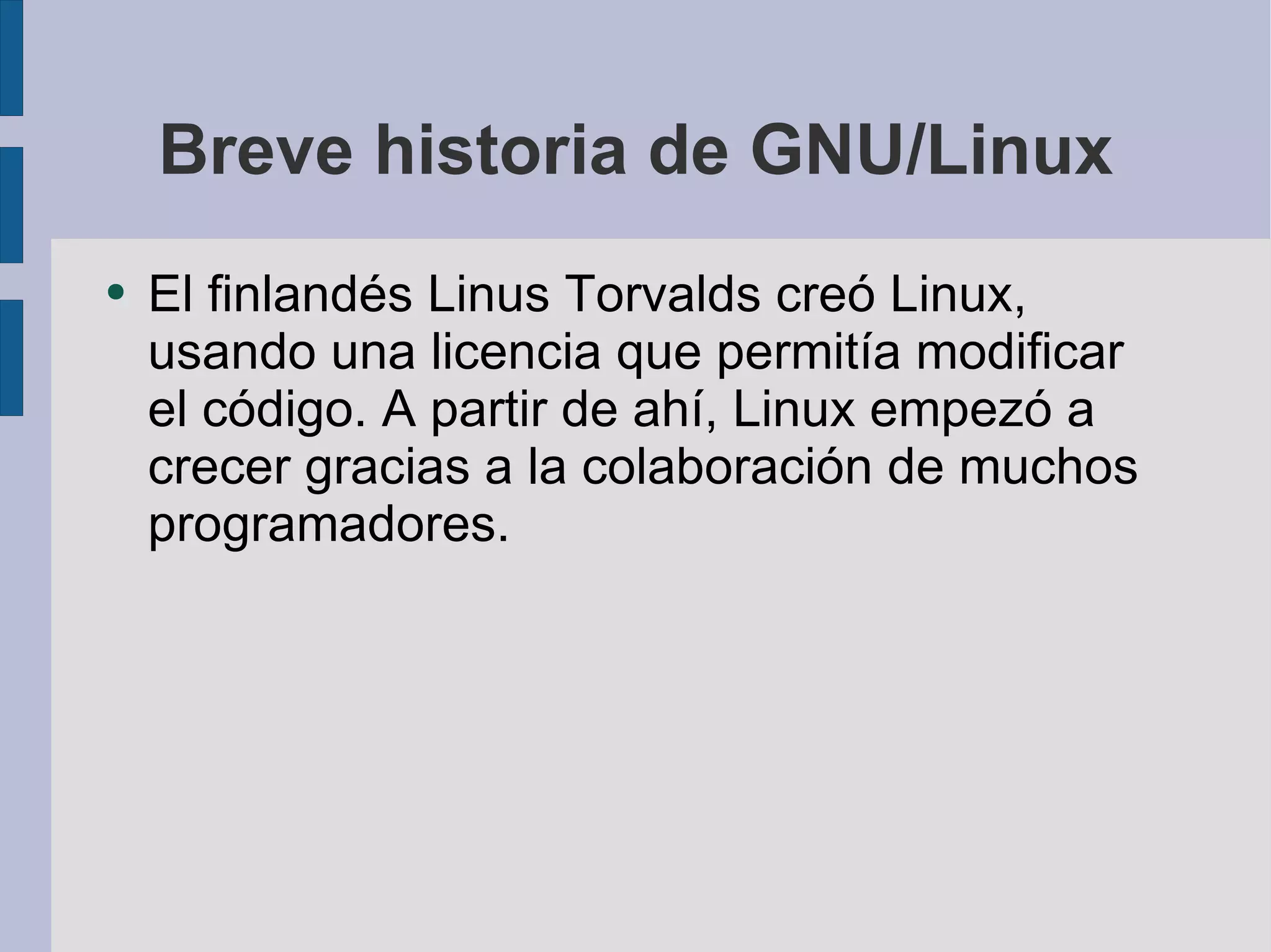 Breve historia de GNU/Linux El finlandés Linus Torvalds creó Linux, usando una licencia que permitía modificar el código. A partir de ahí, Linux empezó a crecer gracias a la colaboración de muchos programadores. 