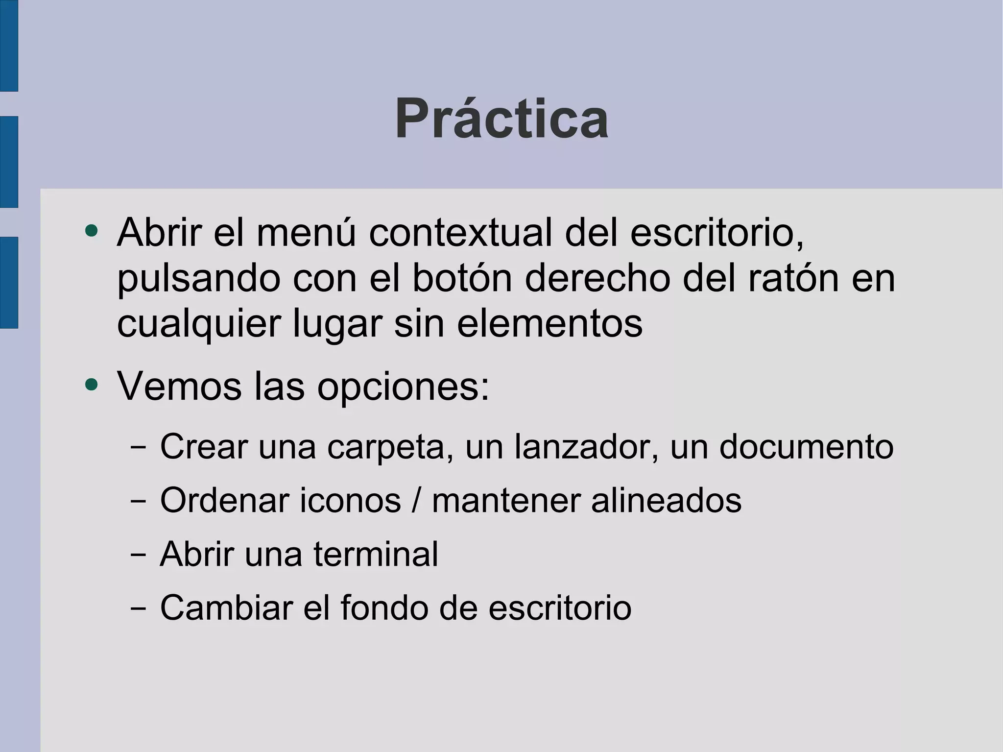 Práctica Abrir el menú contextual del escritorio, pulsando con el botón derecho del ratón en cualquier lugar sin elementos Vemos las opciones: Crear una carpeta, un lanzador, un documento Ordenar iconos / mantener alineados Abrir una terminal Cambiar el fondo de escritorio 