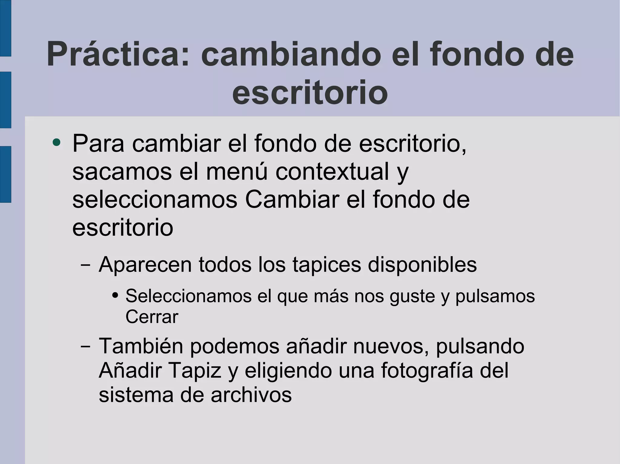 Práctica: cambiando el fondo de escritorio Para cambiar el fondo de escritorio, sacamos el menú contextual y seleccionamos Cambiar el fondo de escritorio Aparecen todos los tapices disponibles Seleccionamos el que más nos guste y pulsamos Cerrar También podemos añadir nuevos, pulsando Añadir Tapiz y eligiendo una fotografía del sistema de archivos 