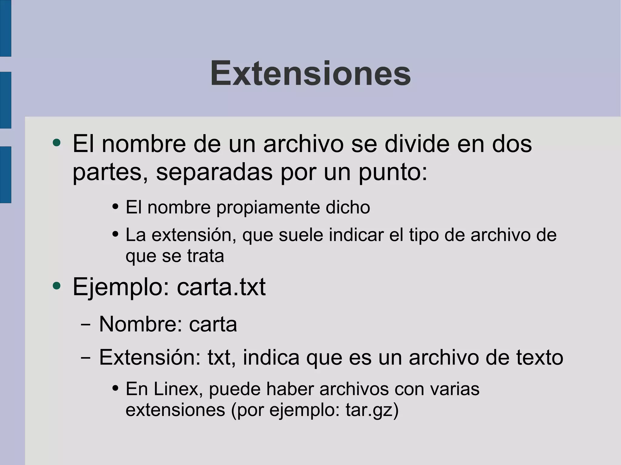 Extensiones El nombre de un archivo se divide en dos partes, separadas por un punto: El nombre propiamente dicho La extensión, que suele indicar el tipo de archivo de que se trata Ejemplo: carta.txt Nombre: carta Extensión: txt, indica que es un archivo de texto En Linex, puede haber archivos con varias extensiones (por ejemplo: tar.gz) 