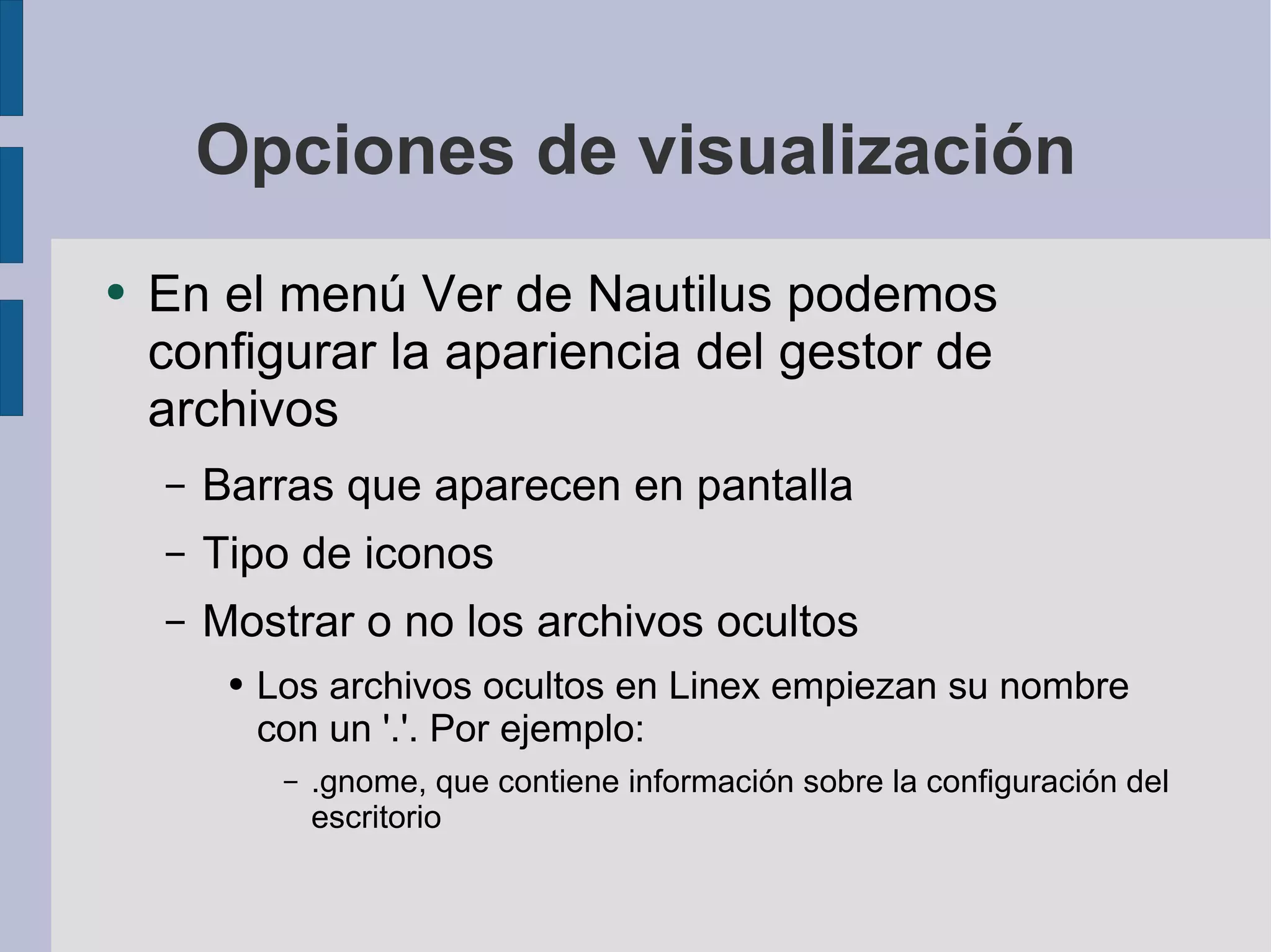 Opciones de visualización En el menú Ver de Nautilus podemos configurar la apariencia del gestor de archivos Barras que aparecen en pantalla Tipo de iconos Mostrar o no los archivos ocultos Los archivos ocultos en Linex empiezan su nombre con un '.'. Por ejemplo: .gnome, que contiene información sobre la configuración del escritorio 