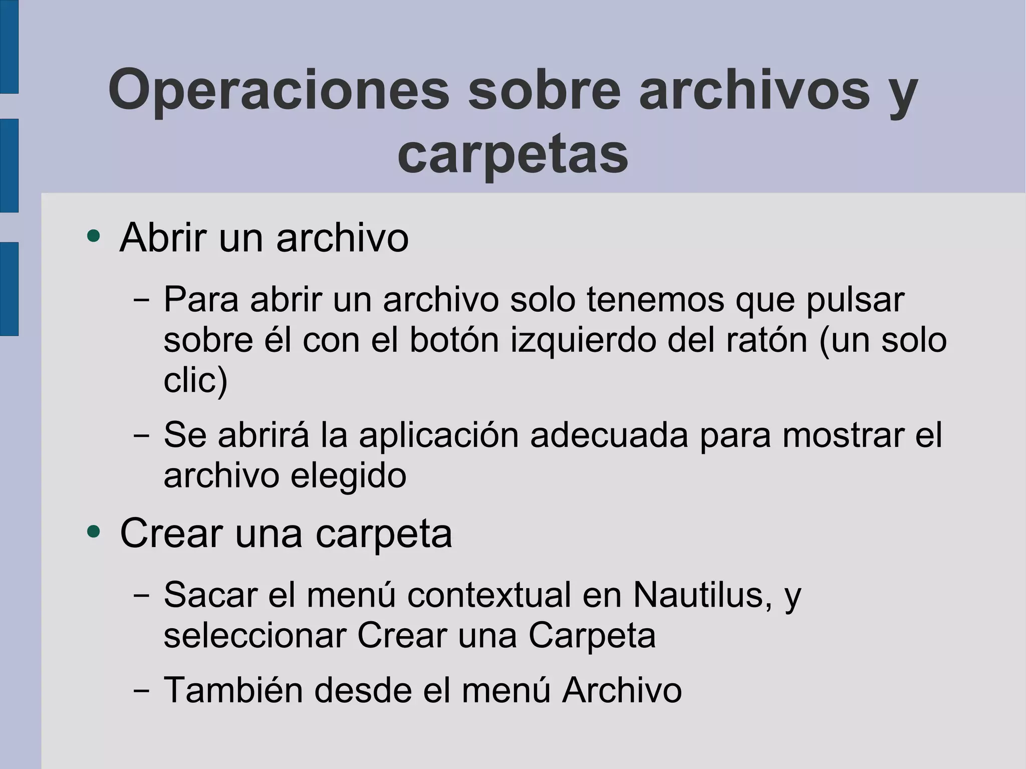 Operaciones sobre archivos y carpetas Abrir un archivo Para abrir un archivo solo tenemos que pulsar sobre él con el botón izquierdo del ratón (un solo clic) Se abrirá la aplicación adecuada para mostrar el archivo elegido Crear una carpeta Sacar el menú contextual en Nautilus, y seleccionar Crear una Carpeta También desde el menú Archivo 