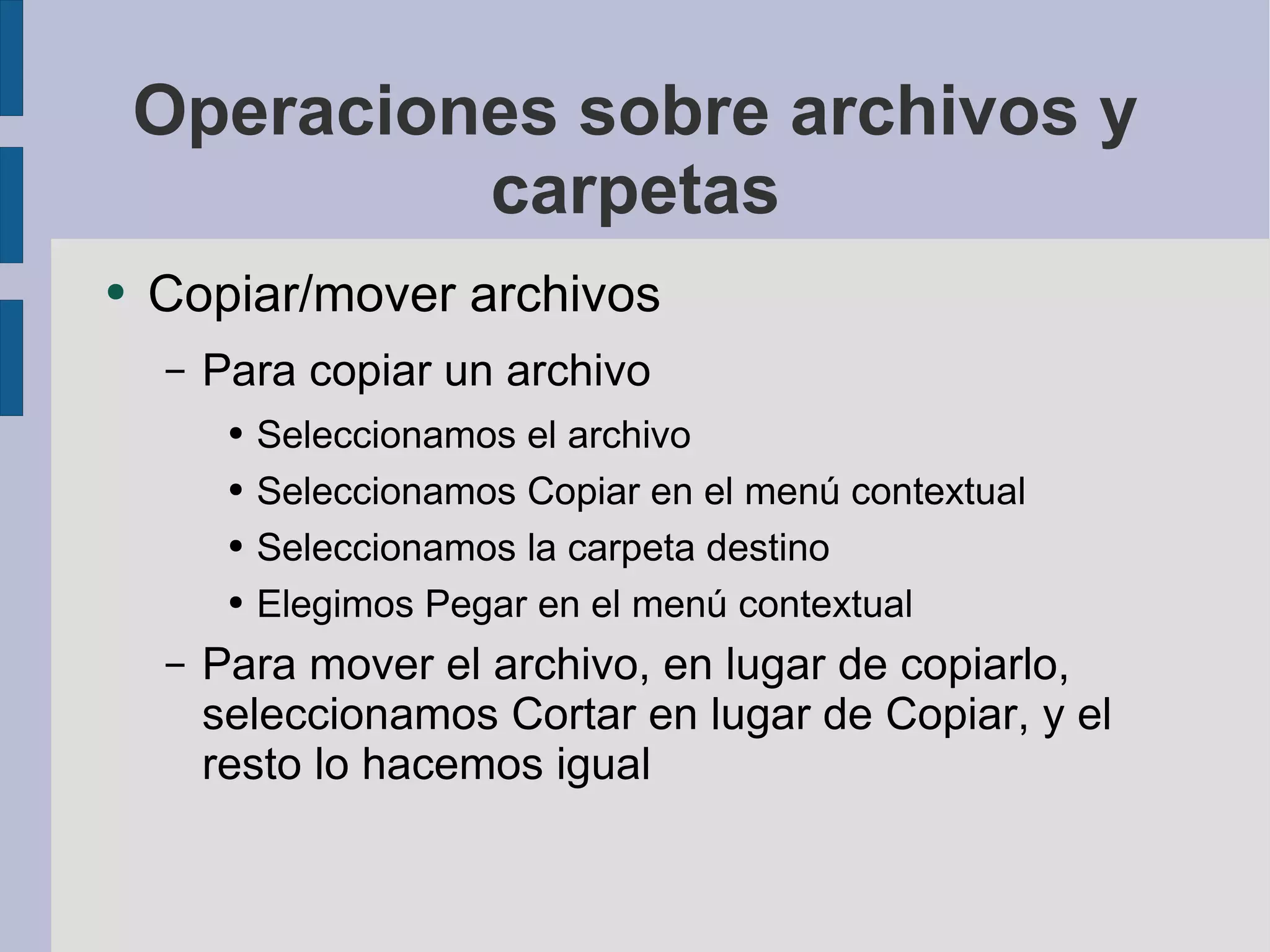 Operaciones sobre archivos y carpetas Copiar/mover archivos Para copiar un archivo Seleccionamos el archivo Seleccionamos Copiar en el menú contextual Seleccionamos la carpeta destino Elegimos Pegar en el menú contextual Para mover el archivo, en lugar de copiarlo, seleccionamos Cortar en lugar de Copiar, y el resto lo hacemos igual 