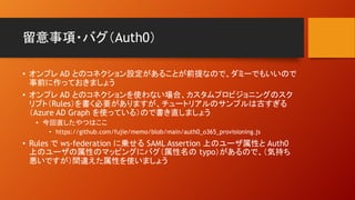 留意事項・バグ（Auth0）
• オンプレ AD とのコネクション設定があることが前提なので、ダミーでもいいので
事前に作っておきましょう
• オンプレ AD とのコネクションを使わない場合、カスタムプロビジョニングのスク
リプト（Rules）を書く必要がありますが、チュートリアルのサンプルは古すぎる
（Azure AD Graph を使っている）ので書き直しましょう
• 今回直したやつはここ
• https://github.com/fujie/memo/blob/main/auth0_o365_provisioning.js
• Rules で ws-federation に乗せる SAML Assertion 上のユーザ属性と Auth0
上のユーザの属性のマッピングにバグ（属性名の typo）があるので、（気持ち
悪いですが）間違えた属性を使いましょう
 