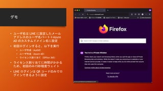 デモ
• ユーザ名は LINE に設定したメール
アドレスのユーザ名パート＋Azure
AD のカスタムドメイン名に設定
• 初回ログインすると、以下を実行
• ユーザ作成（Auth0）
• ユーザ作成（Azure AD）
• ライセンス割り当て（Office 365）
• ライセンス割り当てに時間がかかる
ため、初回のみ15秒程度ウェイト
• LINE ログインは QR コードのみでロ
グインできるように設定
 
