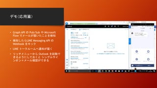 デモ（応用篇）
• Graph API の Pub/Sub や Microsoft
Flow でメールが届いたことを検知
• 検知したらLINE Messaging API の
Webhook をキック
• LINE トークルームへ通知が届く
• リッチメニューから Outlook を起動で
きるようにしておくと シングルサイ
ンオン＋メール確認ができる
 