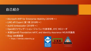 自己紹介
• Microsoft MVP for Enterprise Mobility（2010年〜）
• LINE API Expert（第１期 2018年〜）
• Auth0 Ambassador（2018年〜）
• OpenIDファウンデーション・ジャパン/代表理事、KYC WGリーダ
• 米国OpenID Foundation/eKYC and Identity Assurance WG共同議長
• Blog：IdM実験室
• https://idmlab.eidentity.jp
 