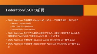 Federation（SSO）の前提
• SAML Assertion 内の属性が Azure AD 上のユーザの属性値と一致すること
• Nameid : ImmutableId
• UPN : userPrincipalName
• ImmutableID : ImmutableId
• SAML Assertion のデジタル署名が検証できること（検証に利用する Auth0 の
公開鍵は PowerShell で事前に Azure AD へセットする）
• SAML Assertion の発行者（Issuer）が Auth0 の EntityID と一致すること
• SAML Assertion の受信者（Recipient）が Azure AD の EntityID と一致するこ
と
 
