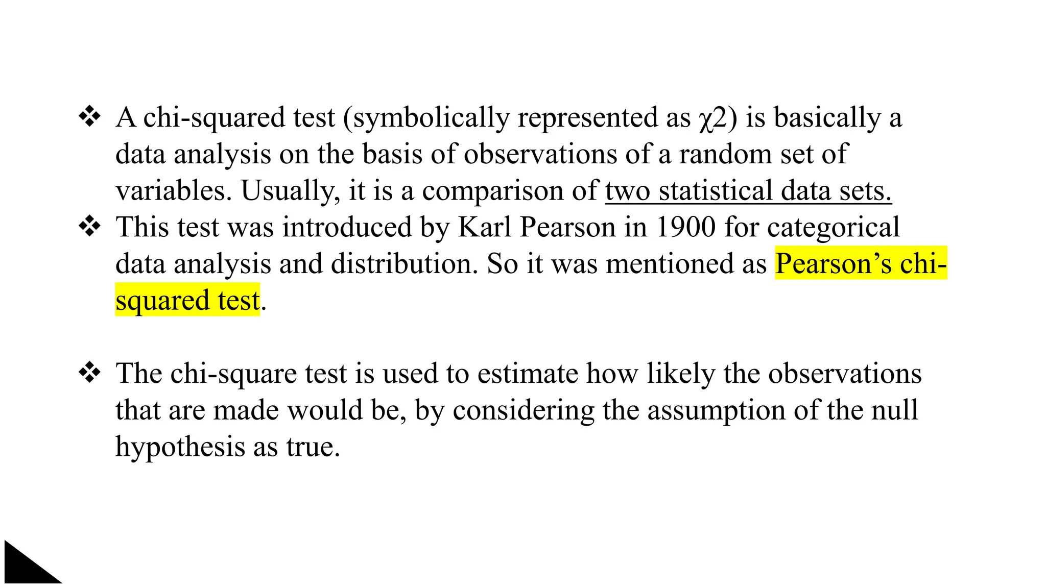  A chi-squared test (symbolically represented as χ2) is basically a
data analysis on the basis of observations of a random set of
variables. Usually, it is a comparison of two statistical data sets.
 This test was introduced by Karl Pearson in 1900 for categorical
data analysis and distribution. So it was mentioned as Pearson’s chi-
squared test.
 The chi-square test is used to estimate how likely the observations
that are made would be, by considering the assumption of the null
hypothesis as true.
 