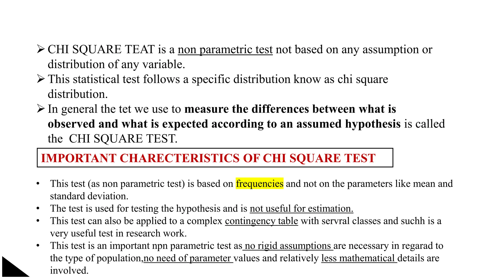 CHI SQUARE TEAT is a non parametric test not based on any assumption or
distribution of any variable.
This statistical test follows a specific distribution know as chi square
distribution.
In general the tet we use to measure the differences between what is
observed and what is expected according to an assumed hypothesis is called
the CHI SQUARE TEST.
IMPORTANT CHARECTERISTICS OF CHI SQUARE TEST
• This test (as non parametric test) is based on frequencies and not on the parameters like mean and
standard deviation.
• The test is used for testing the hypothesis and is not useful for estimation.
• This test can also be applied to a complex contingency table with servral classes and suchh is a
very useful test in research work.
• This test is an important npn parametric test as no rigid assumptions are necessary in regarad to
the type of population,no need of parameter values and relatively less mathematical details are
involved.
 