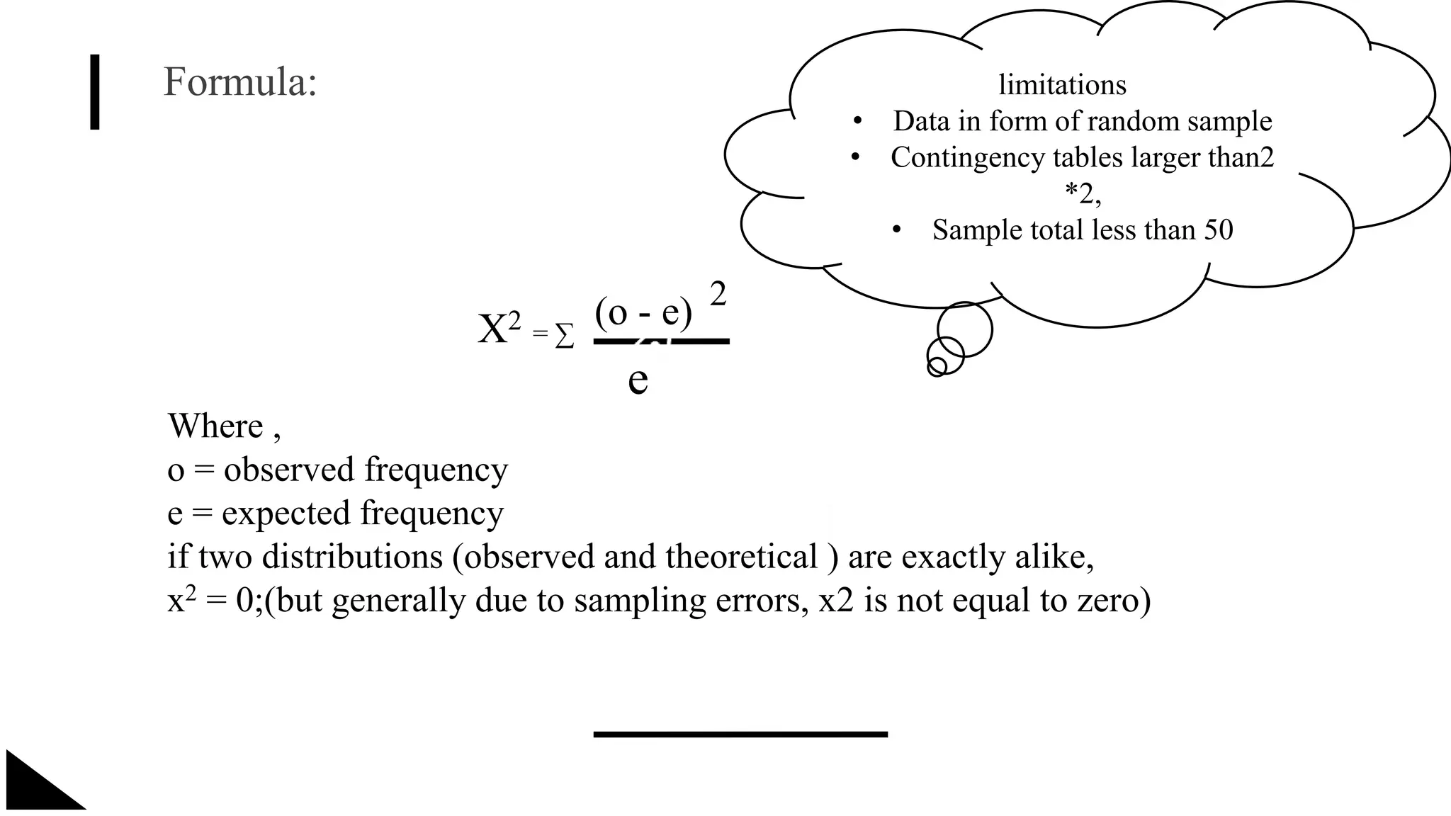 Formula:
X2 = ∑
(o - e) 2
e
Where ,
o = observed frequency
e = expected frequency
if two distributions (observed and theoretical ) are exactly alike,
x2 = 0;(but generally due to sampling errors, x2 is not equal to zero)
limitations
• Data in form of random sample
• Contingency tables larger than2
*2,
• Sample total less than 50
 