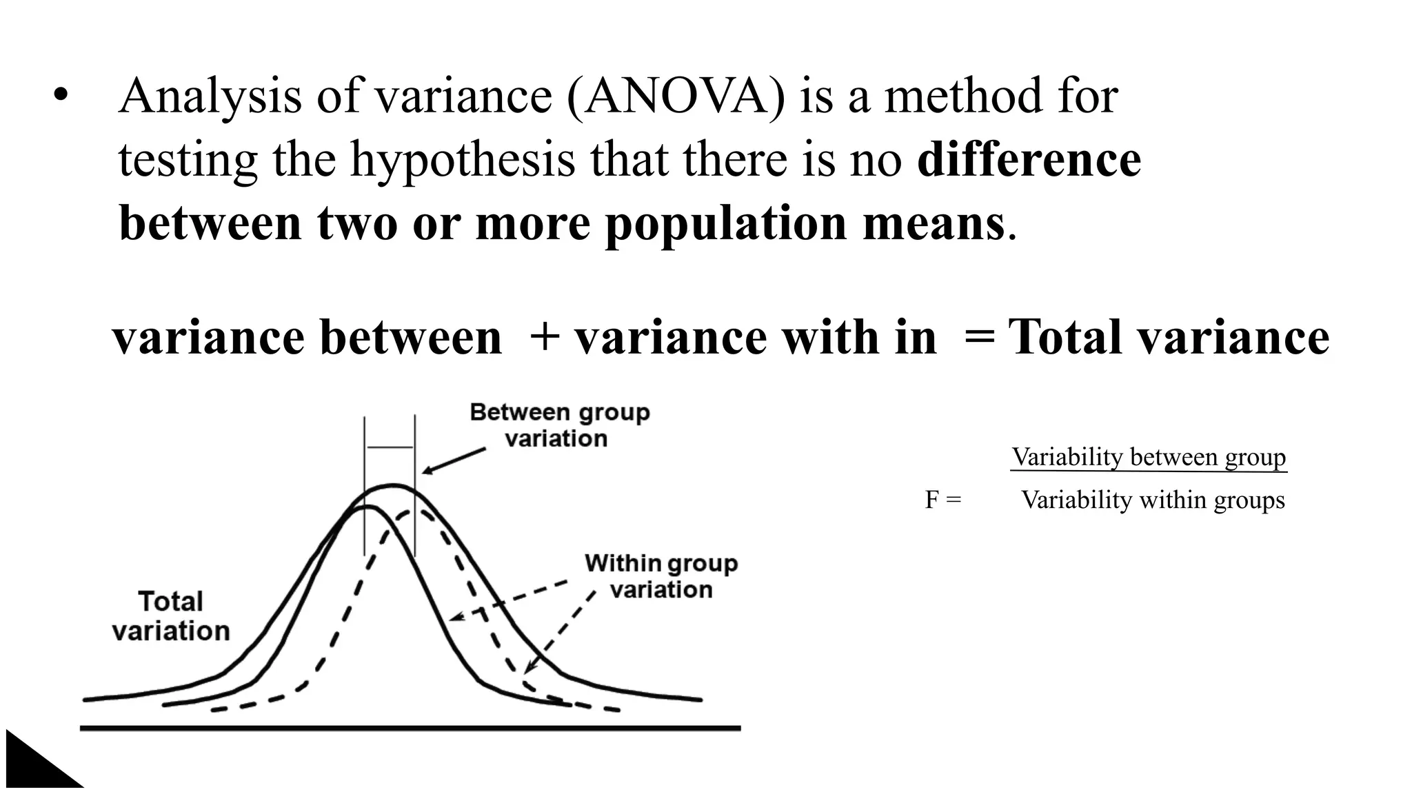 • Analysis of variance (ANOVA) is a method for
testing the hypothesis that there is no difference
between two or more population means.
variance between + variance with in = Total variance
F =
Variability between group
Variability within groups
 