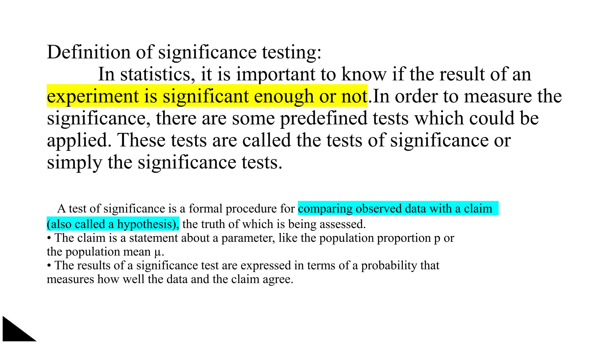 Definition of significance testing:
In statistics, it is important to know if the result of an
experiment is significant enough or not.In order to measure the
significance, there are some predefined tests which could be
applied. These tests are called the tests of significance or
simply the significance tests.
A test of significance is a formal procedure for comparing observed data with a claim
(also called a hypothesis), the truth of which is being assessed.
• The claim is a statement about a parameter, like the population proportion p or
the population mean µ.
• The results of a significance test are expressed in terms of a probability that
measures how well the data and the claim agree.
 