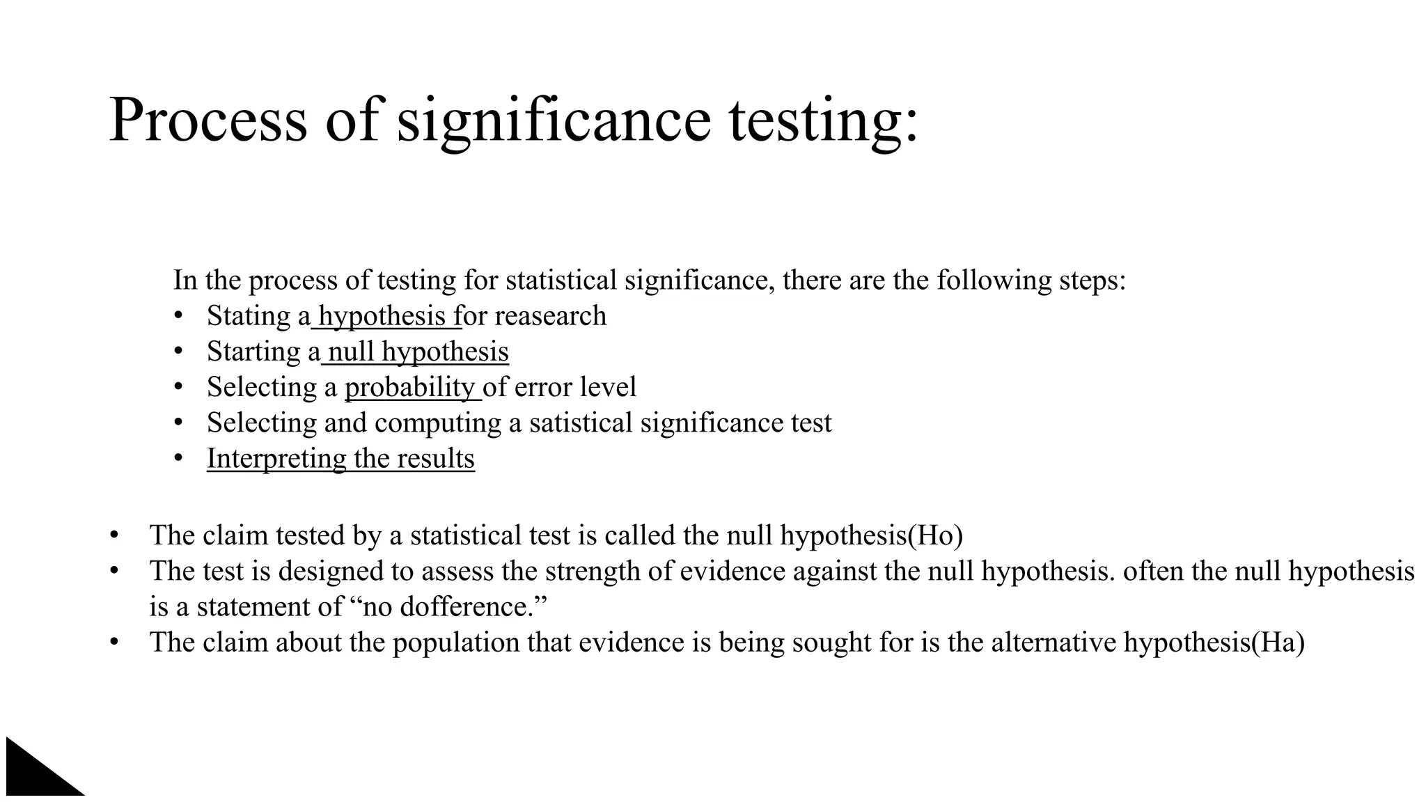 Process of significance testing:
In the process of testing for statistical significance, there are the following steps:
• Stating a hypothesis for reasearch
• Starting a null hypothesis
• Selecting a probability of error level
• Selecting and computing a satistical significance test
• Interpreting the results
• The claim tested by a statistical test is called the null hypothesis(Ho)
• The test is designed to assess the strength of evidence against the null hypothesis. often the null hypothesis
is a statement of “no dofference.”
• The claim about the population that evidence is being sought for is the alternative hypothesis(Ha)
 