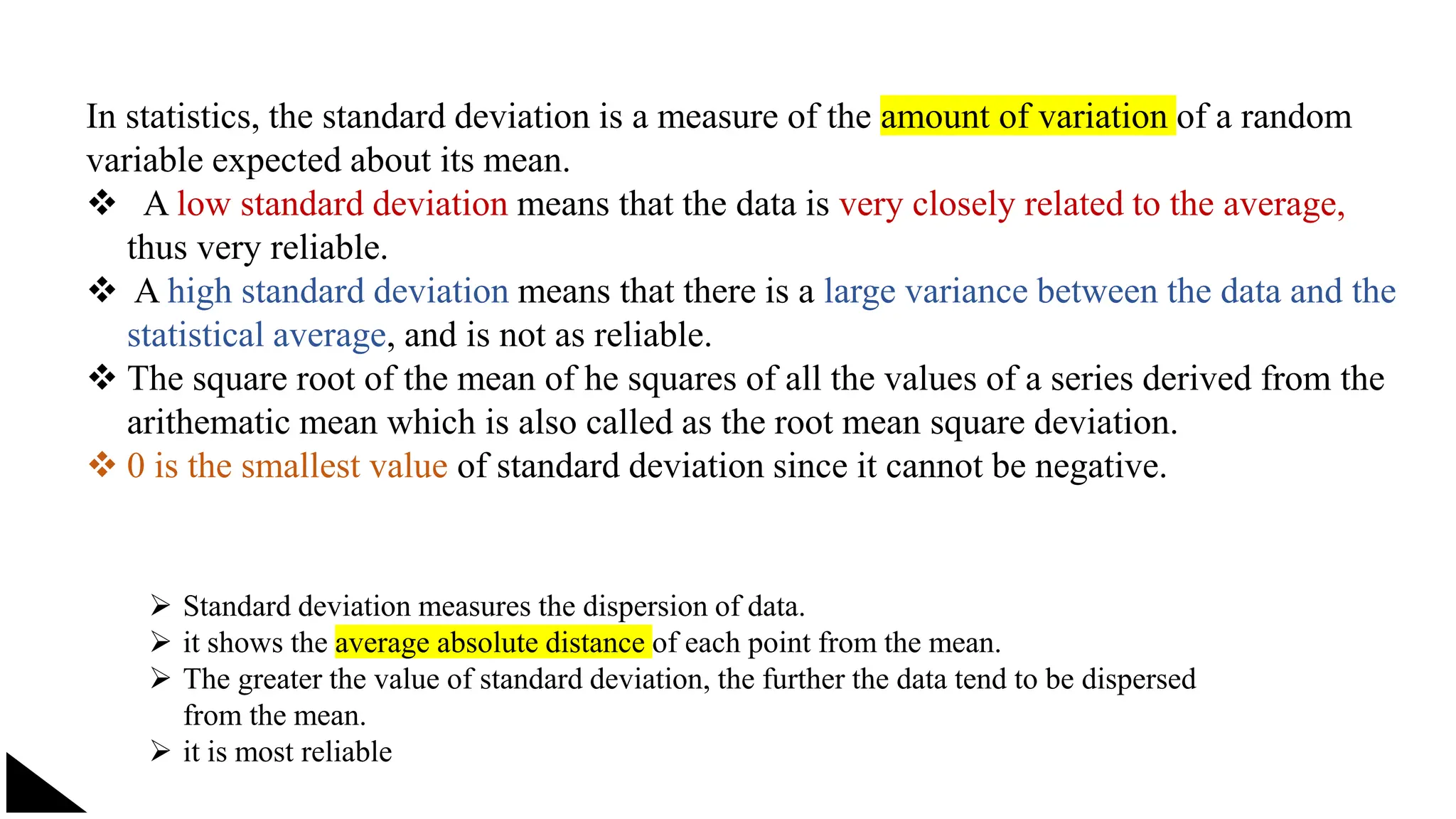 In statistics, the standard deviation is a measure of the amount of variation of a random
variable expected about its mean.
 A low standard deviation means that the data is very closely related to the average,
thus very reliable.
 A high standard deviation means that there is a large variance between the data and the
statistical average, and is not as reliable.
 The square root of the mean of he squares of all the values of a series derived from the
arithematic mean which is also called as the root mean square deviation.
 0 is the smallest value of standard deviation since it cannot be negative.
 Standard deviation measures the dispersion of data.
 it shows the average absolute distance of each point from the mean.
 The greater the value of standard deviation, the further the data tend to be dispersed
from the mean.
 it is most reliable
 