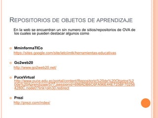 REPOSITORIOS DE OBJETOS DE APRENDIZAJE
En la web se encuentran un sin numero de sitios/repositorios de OVA de
los cuales se pueden destacar algunos como
 MminformaTICo
https://sites.google.com/site/ietciimtk/herramientas-educativas
 Go2web20
http://www.go2web20.net/
 PuceVirtual
http://www.puce.edu.ec/portal/content/Repositorio%20de%20Objetos%2
0de%20Aprendizaje/577;jsessionid=698ADB6C6FA96E44E725BF70256
4280C.node0?link=oln30.redirect
 Prezi
http://prezi.com/index/
 