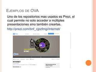 EJEMPLOS DE OVA
Uno de los repositorios mas usados es Prezi, el
cual permite no solo acceder a múltiples
presentaciones sino también crearlas.
http://prezi.com/bnf_cjpzfmgi/internet/
 