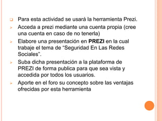  Para esta actividad se usará la herramienta Prezi.
 Acceda a prezi mediante una cuenta propia (cree
una cuenta en caso de no tenerla)
 Elabore una presentación en PREZI en la cual
trabaje el tema de “Seguridad En Las Redes
Sociales”.
 Suba dicha presentación a la plataforma de
PREZI de forma publica para que sea vista y
accedida por todos los usuarios.
 Aporte en el foro su concepto sobre las ventajas
ofrecidas por esta herramienta
 