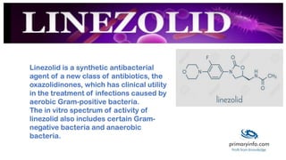 Linezolid is a synthetic antibacterial
agent of a new class of antibiotics, the
oxazolidinones, which has clinical utility
in the treatment of infections caused by
aerobic Gram-positive bacteria.
The in vitro spectrum of activity of
linezolid also includes certain Gram-
negative bacteria and anaerobic
bacteria.