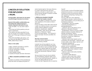 LI NEZOLI D2mg/mlSOLUTI ONFORI NFUSION,TajPharma:Uses, SideEff ect s,I nteractions, Pict ures, Warnings,LI NEZOLIDDosage&RxI nf o|LI NEZOLIDUses,SideEffects–Ant ifungal/Antibact erial, LI NEZOLI D2m g/mlSOLUTI ONFORINFUSI ON: I ndications, SideEf fect s, Warnings,LI NEZOLID- DrugInform at ion- TajPharma, LINEZOLIDdoseTajpharmaceuticalsLINEZOLI Dint eract ions,TajPharmaceuticalLINEZOLIDcontraindicat ions,LI NEZOLI Dprice,LINEZOLID, TajPharmaLI NEZOLID2m g/mlSOLUTIONFORINFUSI ON, - TajPharma. Stayconnect edt oallupdat edonLINEZOLIDTajPharmaceut icalsTajpharmaceuticalsHyderabad.PatientI nf ormationLeaflet s, PIL.
LINEZOLID SOLUTION
FOR INFUSION
2 MG/ML
Package leaflet: Information for the patient
Linezolid2mg/ml SolutionforInfusion.
Read all of this leaflet carefully before you
start taking this medicine because it
contains important information for you.
- Keep this leaflet. You may need to read it
again.
- If you have any further questions, ask your
doctor or pharmacist.
- This medicine has been prescribed for you
only. Do not pass it on to others. It may harm
them, even if their signs of illness are the same
as yours.
- If any of the side effects gets serious, or if
you notice any side effects not listed in this
leaflet, please tell your doctor.
What is in this leaflet
1. What Linezolid is and what it is used for
2. Before you are given Linezolid
3. How you will be given Linezolid
4. Possible side effects
5. How Linezolid is stored
6. Contents of the pack and other information
1. What Linezolidis andwhat it is used
for
Linezolid is an antibiotic of the oxazolidinones
group that works by stopping the growth of
certain bacteria (germs) that cause infections.
It is used to treat pneumonia and some
infections in the skin or under the skin. Your
doctor will have decided if Linezolid is suitable
to treat your infection.
2. Before you are givenLinezolid
You should not be given Linezolid:
 if you are allergic to linezolid or any of the
other ingredients of thismedicine (listed in
section 6).
 if you are taking or have taken within the last
2 weeks any medicines known as monoamine
oxidase inhibitors (MAOIs for example
phenelzine, isocarboxazid, selegiline,
moclobemide). These may be used to treat
depression or Parkinson’s disease.
 if you are breast-feeding. This is because it
passes into breast milk and could affect the
baby.
Warnings and precautions
Talk to your doctor, pharmacist or nurse
before receiving Linezolid.
Linezolid may not be suitable for you if you
answer yes to any of the following questions.
In this case tell your doctor as he/she will need
to check your general health and your blood
pressure before and during your treatment or
may decide that another treatment is better
for you.
Ask your doctor if you are not sure whether
any of the following categories apply to you.
 Do you have high blood pressure, whether or
not you are taking medicines for this?
 Have you been diagnosed with an overactive
thyroid?
 Do you have a tumourof the adrenal glands
(phaeochromocytoma) or carcinoid syndrome
(caused by tumours of the hormone system
with symptoms of diarrhoea, flushing of the
skin, wheezing)?
 Do you suffer from manic depression,
schizoaffective disorder, mental confusion or
other mental problems? Are you taking any of
the following medicines?
- decongestant, cold or flu remedies
containing pseudoephedrine or
phenylpropanolamine
- medicines used to treat asthma such as
salbutamol, terbutaline, fenoterol
- antidepressants known as tricyclics or SSRIs
(selective serotonin reuptake inhibitors) for
example amitriptyline, cipramil,
clomipramine, dosulepin, doxepin, fluoxetine,
fluvoxamine, imipramine, lofepramine,
paroxetine, sertraline
- medicines used to treat migraine such as
sumatriptan and zolmitriptan - medicines used
to treat sudden, severe allergic reactions such
as adrenaline (epinephrine)
- medicines which increase your blood
pressure, such as noradrenaline
(norepinephrine), dopamine and dobutamine
- medicines used to treat moderate to severe
pain, such as pethidine
- medicines used to treat anxiety disorders,
such as buspirone
- an antibiotic called rifampicin
- medicines used to treat similar medical
conditions which can cause monoamine
oxidase inhibition. Please check with your
doctor.
 