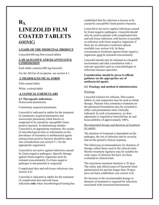 Linezolid 600 mg Film-Coated Tablets SMPC, Taj Phar mac euticals
Linezolid Taj Pharma : Uses, Side Effects, Interactions, Pictures, Warnings, Linezolid Dosage & Rx Info | Linezolid Uses, Side Effects -: Indications, Side Effects, Warnings, Linezolid - Drug Information - Taj Phar ma, Linezolid dose Taj pharmaceuticals Linezolid interactions, Taj Pharmaceutical Linezolid contraindications, Linezolid price, Linezolid Taj Pharma Linezolid 600 mg Film-Coated Tablets SMPC- Taj Phar ma . Stay connected to all updated on Linezolid Taj Pharmaceuticals Taj pharmac euticals Hyderabad.
RX
LINEZOLID FILM
COATED TABLETS
600MG
1.NAME OF THE MEDICINAL PRODUCT
Linezolid 600 mg film-coated tablets
2. QUALITATIVE AND QUANTITATIVE
COMPOSITION
Each tablet contains 600 mg linezolid.
For the full list of excipients, see section 6.1.
3. PHARMACEUTICAL FORM
Film-coated tablet.
White, ovaloid tablet
4. CLINICAL PARTICULARS
4.1 Therapeutic indications
Nosocomial pneumonia
Community acquired pneumonia
Linezolid is indicated in adults for the treatment
of community acquired pneumonia and
nosocomial pneumonia when known or
suspected to be caused by susceptible Gram
positive bacteria. In determining whether
Linezolid is an appropriate treatment, the results
of microbiological tests or information on the
prevalence of resistance to antibacterial agents
among Gram positive bacteria should be taken
into consideration (see section 5.1 for the
appropriate organisms).
Linezolid is not active against infections caused
by Gram negative pathogens. Specific therapy
against Gram negative organisms must be
initiated concomitantly if a Gram negative
pathogen is documented or suspected.
Complicated skin and soft tissue infections (see
section 4.4)
Linezolid is indicated in adults for the treatment
of complicated skin and soft tissue
infections only when microbiological testing has
established that the infection is known to be
caused by susceptible Gram positive bacteria.
Linezolid is not active against infections caused
by Gram negative pathogens. Linezolid should
only be used in patients with complicated skin
and soft tissue infections with known or possible
co-infection with Gram negative organisms if
there are no alternative treatment options
available (see section 4.4). In these
circumstances treatment against Gram negative
organisms must be initiated concomitantly.
Linezolid should only be initiated in a hospital
environment and after consultation with a
relevant specialist such as a microbiologist or
infectious diseases specialist.
Consideration should be given to official
guidance on the appropriate use of
antibacterial agents.
4.2 Posology and method of administration
Posology
Linezolid solution for infusion, film-coated
tablets or oral suspension may be used as initial
therapy. Patients who commence treatment on
the parenteral formulation may be switched to
either oral presentation when clinically
indicated. In such circumstances, no dose
adjustment is required as linezolid has an oral
bioavailability of approximately 100%.
Recommended dosage and duration of treatment
for adults:
The duration of treatment is dependent on the
pathogen, the site of infection and its severity,
and on the patient's clinical response.
The following recommendations for duration of
therapy reflect those used in the clinical trials.
Shorter treatment regimens may be suitable for
some types of infection but have not been
evaluated in clinical trials.
The maximum treatment duration is 28 days.
The safety and effectiveness of linezolid when
administered for periods longer than 28 days
have not been established. (see section 4.4).
No increase in the recommended dosage or
duration of treatment is required for infections
associated with concurrent bacteraemia.
 