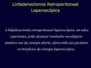 A linfadenectomia retroperitoneal laparoscópica, em mãos experientes, pode alcançar resultados oncológicos similares aos da cirurgia aberta, oferecendo aos pacientes os benefícios da cirurgia laparoscópica. Linfadenectomia Retroperitoneal Laparoscópica 