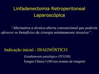 Indicação inicial - DIAGNÓSTICO Estadiamento patológico (TCGNS) Estagio Clinico I (N0 nos exames de imagem) Linfadenectomia Retroperitoneal Laparoscópica “ Alternativa a técnica aberta convencional que poderia oferecer os benefícios da cirurgia minimamente invasiva”. 