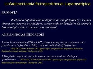 Linfadenectomia Retroperitoneal Laparoscópica PROPOSTA Realizar a linfadenectomia duplicando completamente a técnica aberta nos aspectos oncológicos, preservando os benefícios da cirurgia laparoscópica sobre a técnica convencional. AMPLIANDO AS INDICAÇÕES 1.Alem de estadiamento (CSI), a LRPL passou a ter papel como tratamento nos portadores de linfonodos + (PSII), sem a necessidade de QT adjuvante. Allaf ME, Lima G, Kavoussi LR: Laparoscopic retroperitoneal lymph node dissection: Duplication of open technique. Urology 65, 2005. 2.Terapia de resgate nos casos de massas retroperitoneais residuais pos quimioterapia.  Palese MA, Su LM and Kavoussi LR: Laparoscopic retroperitoneal lymph node dissection after chemotherapy. Urology 60, 2002.   
