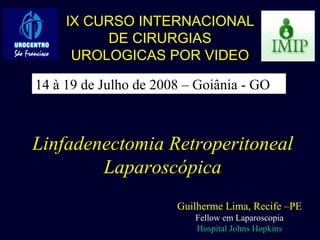 Linfadenectomia Retroperitoneal Laparoscópica Guilherme Lima, Recife –PE Fellow em Laparoscopia Hospital Johns Hopkins IX CURSO INTERNACIONAL DE CIRURGIAS UROLOGICAS POR VIDEO 14 à 19 de Julho de 2008 – Goiânia - GO 