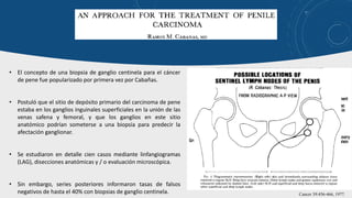 • El concepto de una biopsia de ganglio centinela para el cáncer
de pene fue popularizado por primera vez por Cabañas.
• Postuló que el sitio de depósito primario del carcinoma de pene
estaba en los ganglios inguinales superficiales en la unión de las
venas safena y femoral, y que los ganglios en este sitio
anatómico podrían someterse a una biopsia para predecir la
afectación ganglionar.
• Se estudiaron en detalle cien casos mediante linfangiogramas
(LAG), disecciones anatómicas y / o evaluación microscópica.
• Sin embargo, series posteriores informaron tasas de falsos
negativos de hasta el 40% con biopsias de ganglio centinela. Cancer 39:456-466, 1977.
 