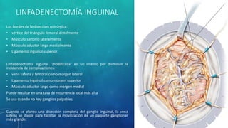 LINFADENECTOMÍA INGUINAL
Los bordes de la disección quirúrgica:
• vértice del triángulo femoral distalmente
• Músculo sartorio lateralmente
• Músculo aductor largo medialmente
• Ligamento inguinal superior.
Linfadenectomía inguinal "modificada" en un intento por disminuir la
incidencia de complicaciones.
• vena safena y femoral como margen lateral
• Ligamento inguinal como margen superior
• Músculo aductor largo como margen medial
Puede resultar en una tasa de recurrencia local más alta
Se usa cuando no hay ganglios palpables.
Cuando se planea una disección completa del ganglio inguinal, la vena
safena se divide para facilitar la movilización de un paquete ganglionar
más grande.
 