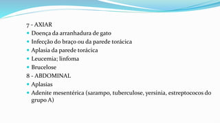 7 - AXIAR
 Doença da arranhadura de gato
 Infecção do braço ou da parede torácica
 Aplasia da parede torácica
 Leucemia; linfoma
 Brucelose
8 - ABDOMINAL
 Aplasias
 Adenite mesentérica (sarampo, tuberculose, yersinia, estreptococos do
grupo A)
 