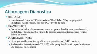 Abordagem Dianostica
 HISTORIA
 Localizacao? Duracao? Como evoluiu? Dor? Febre? Dor da garganta?
Impetigo? Rash? Vaccinacao por BCG? Perda de peso?
 EXAME FISICO
 Gupos envolvidos, alteracoes cutaneas na pele sobredjacente, consistencia,
mobilidade, dor, tamanho. Sinais de pressao venosa, alteracoes no Figado,
baco e pulmoes
 COMPLEMENTARES
 Hemograma (Leucocitos: qualitative e quantitative); VHS e outros
 Radiografia, investigacao de TB, HIV, sifis, pesquisa de anticorpos/antigenos,
US, biopsia, mielograma
 