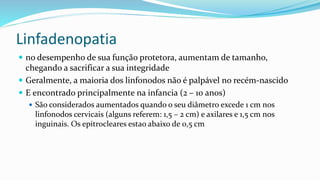 Linfadenopatia
 no desempenho de sua função protetora, aumentam de tamanho,
chegando a sacrificar a sua integridade
 Geralmente, a maioria dos linfonodos não é palpável no recém-nascido
 E encontrado principalmente na infancia (2 – 10 anos)
 São considerados aumentados quando o seu diâmetro excede 1 cm nos
linfonodos cervicais (alguns referem: 1,5 – 2 cm) e axilares e 1,5 cm nos
inguinais. Os epitrocleares estao abaixo de 0,5 cm
 