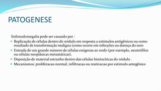 PATOGENESE
linfonodomegalia pode ser causado por :
 Replicação de células dentro do nódulo em resposta a estímulos antigênicos ou como
resultado de transformação maligna (como ocorre em infecções ou doença do soro
 Entrada de um grande número de células exógenas ao nodo (por exemplo, neutrófilos
ou células neoplásicas metastáticas).
 Deposição de material estranho dentro das células histiocíticas do nódulo .
 Mecanismos: proliferacao normal, infiltracao ou reativacao por estimulo antegênico
 