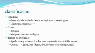 classificacao
 Extensao:
 Generalizada: mais de 2 nodulos regionais nao contiguas
 Localizada/Regional???
 Causa:
 Benigna
 Maligna – doencas malignas
 Tempo de evolucao:
 Aguda – ate 3 semanas (moles, com caracteristicas de inflamacao)
 Cronica – > 3 semanas (duros, fixo/livre no tecido subcutaneo)
 