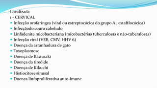 Localizada
1 - CERVICAL
 Infecção orofaringea (viral ou estreptocócica do grupo A , estaftlocócica)
 Infecçãodo couro cabeludo
 Linfadenite micobacteriana (micobactérias tuberculosas e náo-tuberalosas)
 Infecção viral (VEB, CMV, HHV 6)
 Doença da arranhadura de gato
 Toxoplasmose
 Doença de Kawasaki
 Doença da tireóide
 Doença de Kikuchi
 Histiocitose sinusal
 Doenca linfoproliferativa auto-imune
 