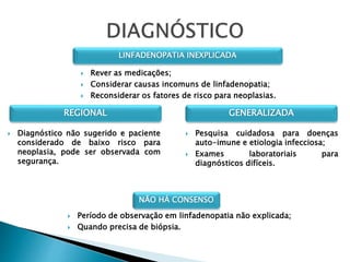 NÃO HÁ CONSENSO
 Período de observação em linfadenopatia não explicada;
 Quando precisa de biópsia.
LINFADENOPATIA INEXPLICADA
 Rever as medicações;
 Considerar causas incomuns de linfadenopatia;
 Reconsiderar os fatores de risco para neoplasias.
REGIONAL GENERALIZADA
 Diagnóstico não sugerido e paciente
considerado de baixo risco para
neoplasia, pode ser observada com
segurança.
 Pesquisa cuidadosa para doenças
auto-imune e etiologia infecciosa;
 Exames laboratoriais para
diagnósticos difíceis.
 