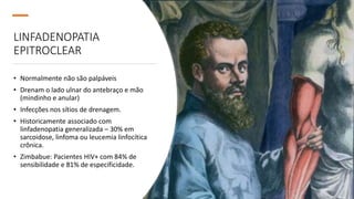 LINFADENOPATIA
EPITROCLEAR
• Normalmente não são palpáveis
• Drenam o lado ulnar do antebraço e mão
(mindinho e anular)
• Infecções nos sítios de drenagem.
• Historicamente associado com
linfadenopatia generalizada – 30% em
sarcoidose, linfoma ou leucemia linfocítica
crônica.
• Zimbabue: Pacientes HIV+ com 84% de
sensibilidade e 81% de especificidade.
 