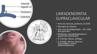 LINFADENOPATIA
SUPRACLAVICULAR
• Atrás da clavicula, posterior ao ECM.
• Manobra de Valsalva
• Alto risco de Malignidade – 34 a 50%
dos pacientes.
• Metástase supradiafragmática é
igualmente distribuída
• D: Pulmão, Mama, Esôfago;
• E: Pulmão, Mama, Gástrico,
Ginecológico, outros
abdominopelvicos
 
