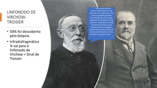 LINFONODO DE
VIRCHOW-
TROISIER
• 50% foi descoberto
pela biópsia.
• Infradiafragmática
¾ vai para o
linfonodo de
Virchow = Sinal de
Troisier.
“. . . Thus, particularly in
cancer of the stomach, the
pancreas, the ovaries, etc. the
process gradually spreads
from the glands of the lower
abdomen to the glands in the
posterior mediastinum along
the ductus thoracicus and
finally involves the jugular
glands around the junction of
the ductus thoracicus (in the
left supra- clavicular fossa) . . .
.”
 