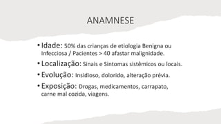 ANAMNESE
•Idade: 50% das crianças de etiologia Benigna ou
Infecciosa / Pacientes > 40 afastar malignidade.
•Localização: Sinais e Sintomas sistêmicos ou locais.
•Evolução: Insidioso, dolorido, alteração prévia.
•Exposição: Drogas, medicamentos, carrapato,
carne mal cozida, viagens.
 