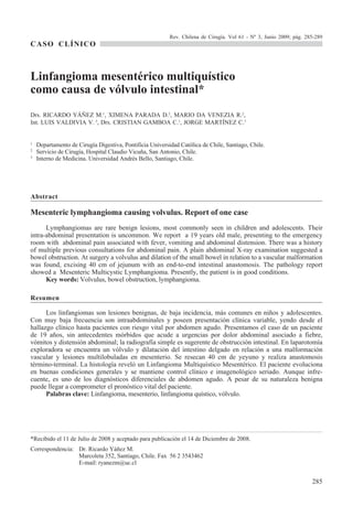 Rev. Chilena de Cirugía. Vol 61 - Nº 3, Junio 2009; pág. 285-289
CASO CLÍNICO



Linfangioma mesentérico multiquístico
como causa de vólvulo intestinal*
Drs. RICARDO YÁÑEZ M.1, XIMENA PARADA D.2, MARIO DA VENEZIA R.2,
Int. LUIS VALDIVIA V. 3, Drs. CRISTIAN GAMBOA C.1, JORGE MARTÍNEZ C.1


1
    Departamento de Cirugía Digestiva, Pontificia Universidad Católica de Chile, Santiago, Chile.
2
    Servicio de Cirugía, Hospital Claudio Vicuña, San Antonio, Chile.
3
    Interno de Medicina. Universidad Andrés Bello, Santiago, Chile.




Abstract

Mesenteric lymphangioma causing volvulus. Report of one case
      Lymphangiomas are rare benign lesions, most commonly seen in children and adolescents. Their
intra-abdominal presentation is uncommon. We report a 19 years old male, presenting to the emergency
room with abdominal pain associated with fever, vomiting and abdominal distension. There was a history
of multiple previous consultations for abdominal pain. A plain abdominal X-ray examination suggested a
bowel obstruction. At surgery a volvulus and dilation of the small bowel in relation to a vascular malformation
was found, excising 40 cm of jejunum with an end-to-end intestinal anastomosis. The pathology report
showed a Mesenteric Multicystic Lymphangioma. Presently, the patient is in good conditions.
      Key words: Volvulus, bowel obstruction, lymphangioma.

Resumen

      Los linfangiomas son lesiones benignas, de baja incidencia, más comunes en niños y adolescentes.
Con muy baja frecuencia son intraabdominales y poseen presentación clínica variable, yendo desde el
hallazgo clínico hasta pacientes con riesgo vital por abdomen agudo. Presentamos el caso de un paciente
de 19 años, sin antecedentes mórbidos que acude a urgencias por dolor abdominal asociado a fiebre,
vómitos y distensión abdominal; la radiografía simple es sugerente de obstrucción intestinal. En laparotomía
exploradora se encuentra un vólvulo y dilatación del intestino delgado en relación a una malformación
vascular y lesiones multilobuladas en mesenterio. Se resecan 40 cm de yeyuno y realiza anastomosis
término-terminal. La histología reveló un Linfangioma Multiquístico Mesentérico. El paciente evoluciona
en buenas condiciones generales y se mantiene control clínico e imagenológico seriado. Aunque infre-
cuente, es uno de los diagnósticos diferenciales de abdomen agudo. A pesar de su naturaleza benigna
puede llegar a comprometer el pronóstico vital del paciente.
      Palabras clave: Linfangioma, mesenterio, linfangioma quístico, vólvulo.




*Recibido el 11 de Julio de 2008 y aceptado para publicación el 14 de Diciembre de 2008.
Correspondencia: Dr. Ricardo Yáñez M.
                 Marcoleta 352, Santiago, Chile. Fax 56 2 3543462
                 E-mail: ryanezm@uc.cl


                                                                                                                     285
 