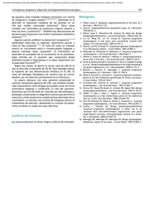 de aquellos casos tratados mediante escisiones con control
de ma´rgenes o cirugı´as amplias3,4,8,10,13,15
. Watanabe et al
describio´ la resolucio´n completa de las lesiones en un
LPA que recibio´ corticoides siste´micos4
. Otros casos
tratados con corticoides no mostraron ninguna mejorı´a o
esta fue leve y transitoria8,9
. Tambie´n hay descripciones de
pacientes que mejoraron tras recibir tratamiento antibio´tico
siste´mico11,14
.
Algunos autores preﬁeren la abstencio´n terape´utica3,11,16
habie´ndose observado la regresio´n esponta´nea parcial o
total en dos ocasiones11,16
. El resto de casos no tratados
mostro´ un crecimiento lento e ininterrumpido llegando a
abarcar extensas zonas corporales9
. El crecimiento en
extensio´n se acompan˜o´ de un incremento en la sintomato-
logı´a referida por el paciente que comprendı´a desde
molestias locales e hiperestesia a un dolor importante con
incapacidad funcional8,9,14
.
Segu´n nos consta, se aporta el tercer caso de LPA en el
que se describe la expresio´n de D2-40. Este hallazgo aﬁanza
la hipo´tesis de una diferenciacio´n linfa´tica en el LPA. El
resto de hallazgos histolo´gicos de nuestro caso se corres-
pondı´an con los descritos previamente en la literatura.
Se quiere destacar con este paciente presentado el
cara´cter localmente agresivo del LPA, una entidad conside-
rada cla´sicamente como benigna que puede cursar de forma
sintoma´tica llegando a condicionar la vida del paciente.
Estimamos que el LPA debe ser valorado por dermato´logos y
pato´logos, propiciando un diagno´stico precoz que permita su
reseccio´n y evite posteriores complicaciones derivadas de su
crecimiento. La escisio´n con control de ma´rgenes parece el
tratamiento de eleccio´n, obteniendo la curacio´n sin poste-
riores recidivas en todos los casos descritos.
Conﬂicto de intereses
Los autores declaran no tener ningu´n conﬂicto de intereses.
Bibliografı´a
1. Wilson Jones E. Malignant angioendothelioma of the skin. Br J
Dermatol. 1964;76:21–39.
2. Gold SC. Angioendothelioma (lymphathic type). Br J Dermatol.
1970;82:92–3.
3. Wilson Jones E, Winkelman RK, Zachary CB, Reda AM. Benign
lymphangioendothelioma. J Am Acad Dermatol. 1990;23:229–34.
4. Lin SS, Wang KH, Lin YH, Chang SP. Acquired progressive
lymphangioma in the groin area successfully treated with
surgery. Clin Exp Dermatol. 2009;34:341–2.
5. Paik AS, Lee PH, O’Grady TC. Acquired progressive lymphangioma
in an HIV-positive patient. J Cutan Pathol. 2007;34:882–5.
6. Watanabe M, Kishiyama K, Ohkawara A. Acquired progressive
lymphangioma. J Am Acad Dermatol. 1983;8:663–7.
7. Wilmer A, Kaatz M, Mentzel T, Wollina U. Lymphangioendothe-
lioma after a tick bite. J Am Acad Dermatol. 1998;39:126–8.
8. Sevila A, Botella-Estrada R, Sanmartı´n O, Serra V, Cabadas P, Aliaga
A, et al. Benign lymphangioendothelioma of the thigh simulating a
low-grade angiosarcoma. Am J Dermatopathol. 2000;22:151–4.
9. Meunier L, Barneon G, Meynadier J. Acquired progressive
lymphangioma. Br J Dermatol. 1994;131:706–8.
10. Rosso R, Gianelli U, Carnevali L. Acquired progressive lymphan-
gioma of the skin following radiotherapy for breast carcinoma.
J Cutan Pathol. 1995;22:164–7.
11. Grunwald MH, Amichai B, Avinoach I. Acquired progressive
lymphangioma. J Am Acad Dermatol. 1997;37:656–7.
12. Herron GS, Rouse RV, Kosek JC, Smoller BR, Egbert BM. Benign
lymphangioendothelioma. J Am Acad Dermatol. 1994;31:362–8.
13. Tadaki T, Aiba S, Masu S, Tagami H. Acquired progressive
lymphangioma as a ﬂat erythematous patch on the abdominal
wall of a child. Arch Dermatol. 1988;124:699–701.
14. Zhu WY, Penneys NS, Reyes B, Khatib Z, Schachner L. Acquired
progressive lymphangioma. J Am Acad Dermatol. 1991;24:813–5.
15. Guillou L, Fletcher CD. Benign lymphangioendothelioma
(acquired progressive lymphangioma): a lesion not to be
confused with well-differentiated angiosarcoma and patch
stage Kaposi’s sarcoma: clinicopathologic analysis of a series.
Am J Surg Pathol. 2000;24:1047–57.
16. Mehregan DR, Mehregan AH, Mehregan DA. Benign lymphangioen-
dothelioma: report of two cases. J Cutan Pathol. 1992;19:502–5.
Linfangioma progresivo adquirido (linfangioendotelioma benigno) 797
Documento descargado de http://www.actasdermo.org el 04/03/2015. Copia para uso personal, se prohíbe la transmisión de este documento por cualquier medio o formato.
 