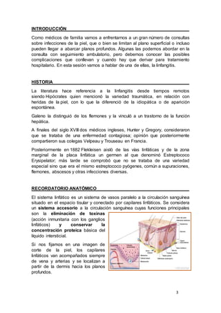 3
INTRODUCCIÓN
Como médicos de familia vamos a enfrentarnos a un gran número de consultas
sobre infecciones de la piel, que o bien se limitan al plano superficial o incluso
pueden llegar a abarcar planos profundos. Algunas las podemos abordar en la
consulta con seguimiento ambulatorio, pero debemos conocer las posibles
complicaciones que conllevan y cuando hay que derivar para tratamiento
hospitalario. En esta sesión vamos a hablar de una de ellas, la linfangitis.
HISTORIA
La literatura hace referencia a la linfangitis desde tiempos remotos
siendo Hipócrates quien mencionó la variedad traumática, en relación con
heridas de la piel, con lo que la diferenció de la idiopática o de aparición
espontánea.
Galeno la distinguió de los flemones y la vinculó a un trastorno de la función
hepática.
A finales del siglo XVIII dos médicos ingleses, Hunter y Gregory, consideraron
que se trataba de una enfermedad contagiosa; opinión que posteriormente
compartieron sus colegas Velpeau y Trouseau en Francia.
Posteriormente en 1882 Flekleisen aisló de las vías linfáticas y de la zona
marginal de la placa linfática un germen al que denominó Estreptococo
Erysipelator; más tarde se comprobó que no se trataba de una variedad
especial sino que era el mismo estreptococo pyógenes, común a supuraciones,
flemones, abscesos y otras infecciones diversas.
RECORDATORIO ANATÓMICO
El sistema linfático es un sistema de vasos paralelo a la circulación sanguínea
situado en el espacio tisular y conectado por capilares linfáticos. Se considera
un sistema accesorio a la circulación sanguínea cuyas funciones principales
son la eliminación de toxinas
(acción inmunitaria con los ganglios
linfáticos) y conservar la
concentración proteica básica del
líquido intersticial.
Si nos fijamos en una imagen de
corte de la piel, los capilares
linfáticos van acompañados siempre
de vena y arterias y se localizan a
partir de la dermis hacia los planos
profundos.
 