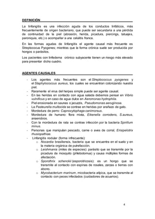 4
DEFINICIÓN
La linfangitis es una infección aguda de los conductos linfáticos, más
frecuentemente de origen bacteriano, que puede ser secundaria a una pérdida
de continuidad de la piel (abrasión, herida, picadura, piercings, tatuajes,
paroniquia, etc.) o acompañar a una celulitis franca.
En las formas agudas de linfangitis el agente causal más frecuente es
Streptococus Pyogenes; mientras que la forma crónica suele ser producida por
hongos o parásitos.
Los pacientes con linfedema crónico subyacente tienen un riesgo más elevado
para presentar dicho cuadro.
AGENTES CAUSALES
- Los agentes más frecuentes son el Streptococcus pyogenes y
el Staphylococcus aureus, los cuales se encuentran colonizando nuestra
piel.
- Raramente el virus del herpes simple puede ser agente causal.
- En las heridas en contacto con agua salada debemos pensar en Vibrio
vulnificus y en caso de agua dulce en Aeromonas hydrophila.
- Piel erosionada en saunas o jacuzzis, Pseudomonas aeruginosa.
- La Pasteurella multocida se contrae en heridas por arañazo de gato.
- Mordedura de perro: Capnocytophaga canimorsus.
- Mordedura de humano: flora mixta, Eikenella corrodens, S.aureus,
anaerobios.
- Con la mordedura de rata se contrae infección por la bacteria Spirillum
minus.
- Personas que manipulan pescado, carne o aves de corral, Erisipelotrix
rhusiopathiae.
- Linfangitis nodular (forma infrecuente):
o Nocardia brasiliensis, bacteria que se encuentra en el suelo y en
la materia orgánica de putrefacción.
o Leishmania (miles de especies): parásito que se transmite por la
picadura de mosquito (phlebotomus) y causa múltiples formas de
afectación.
o Sporothrix schenckii (esporotricosis): es un hongo que se
transmite al contacto con espinas de rosales, zarzas o tierras con
abono.
o Mycobacterium marinum, micobacteria atípica, que se transmite al
contacto con peces infectados (cuidadores de acuarios).
 